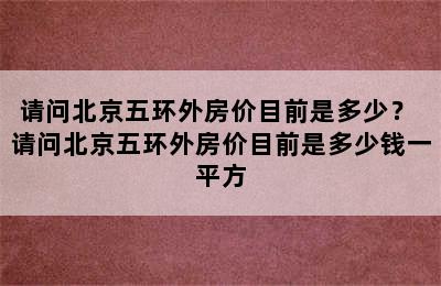 请问北京五环外房价目前是多少？ 请问北京五环外房价目前是多少钱一平方